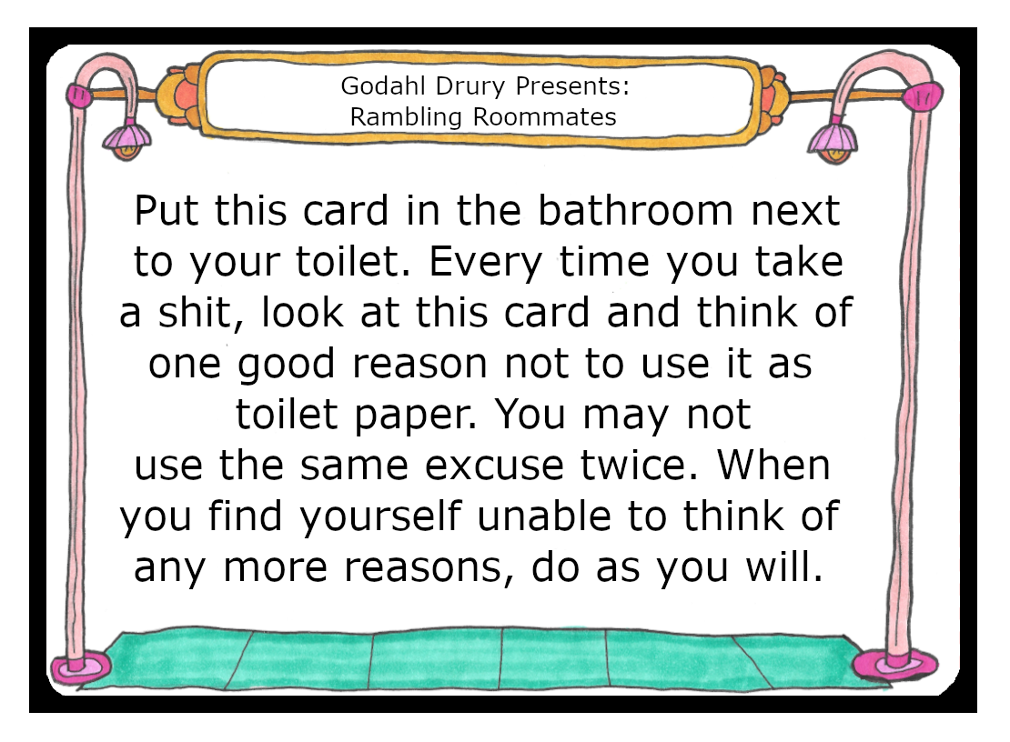 Put this card in the bathroom next to your toilet. Every time you take a shit, look at this card and think of one good reason not to use this card as toilet paper. You may not use the same excuse twice. When you find yourself unable to think of any more reasons, do as you will.